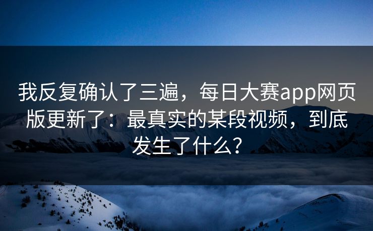 我反复确认了三遍，每日大赛app网页版更新了：最真实的某段视频，到底发生了什么？
