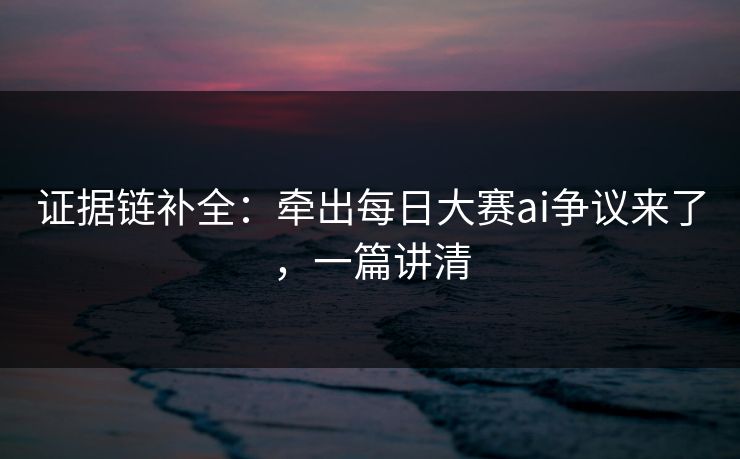 证据链补全：牵出每日大赛ai争议来了，一篇讲清