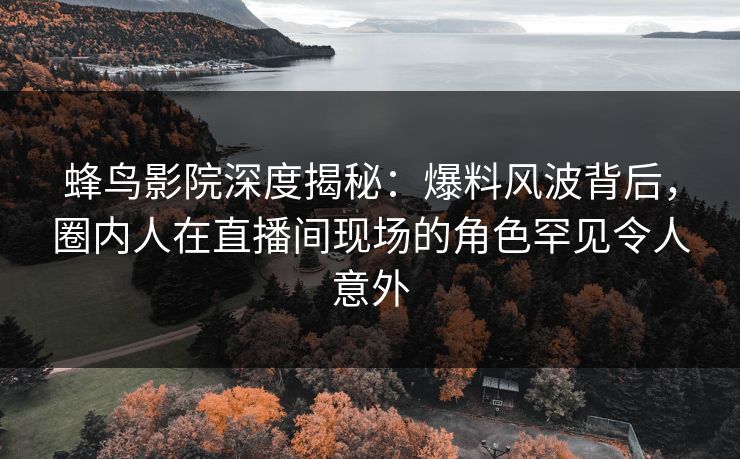 蜂鸟影院深度揭秘：爆料风波背后，圈内人在直播间现场的角色罕见令人意外