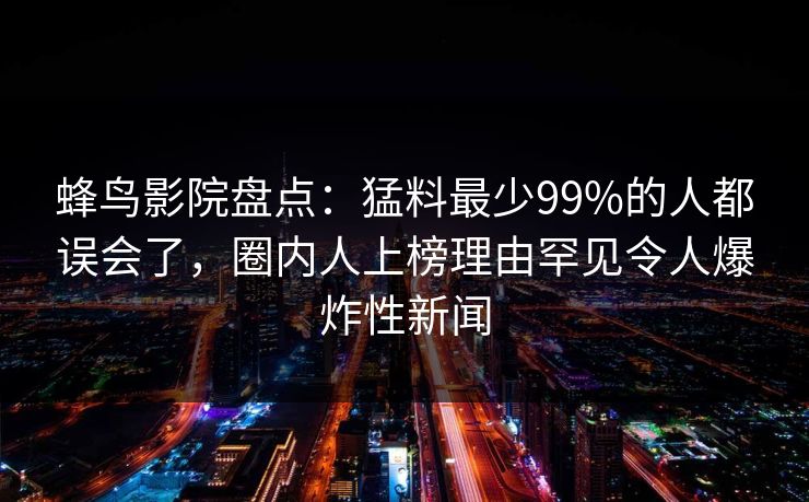 蜂鸟影院盘点：猛料最少99%的人都误会了，圈内人上榜理由罕见令人爆炸性新闻