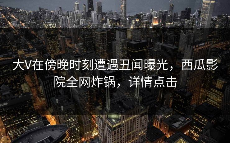 大V在傍晚时刻遭遇丑闻曝光,西瓜影院全网炸锅,详情点击 大V在傍晚时刻遭遇丑闻曝光,西瓜影院全网炸锅,详情点击