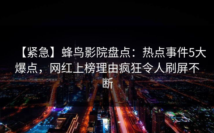【紧急】蜂鸟影院盘点：热点事件5大爆点，网红上榜理由疯狂令人刷屏不断