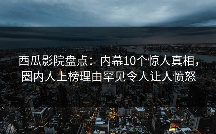 西瓜影院盘点：内幕10个惊人真相，圈内人上榜理由罕见令人让人愤怒