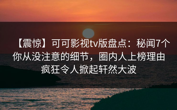 【震惊】可可影视tv版盘点：秘闻7个你从没注意的细节，圈内人上榜理由疯狂令人掀起轩然大波