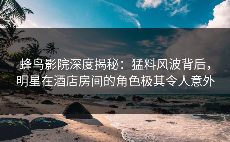 蜂鸟影院深度揭秘:猛料风波背后,明星在酒店房间的角色极其令人意外 蜂鸟影院深度揭秘:猛料风波背后,明星在酒店房间的角色极其令人意外