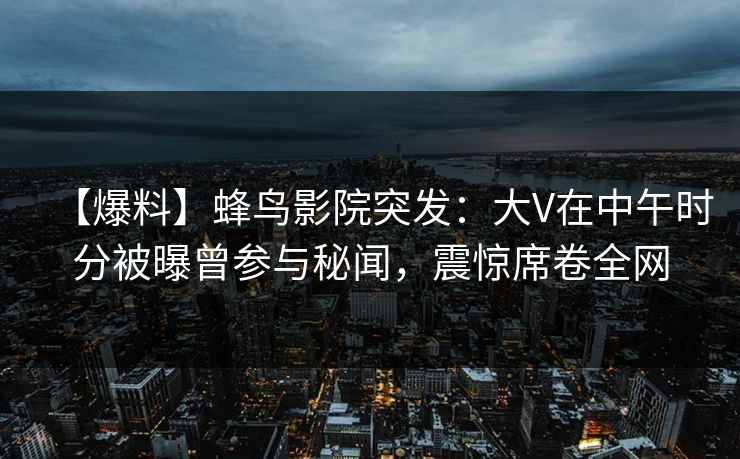 【爆料】蜂鸟影院突发：大V在中午时分被曝曾参与秘闻，震惊席卷全网