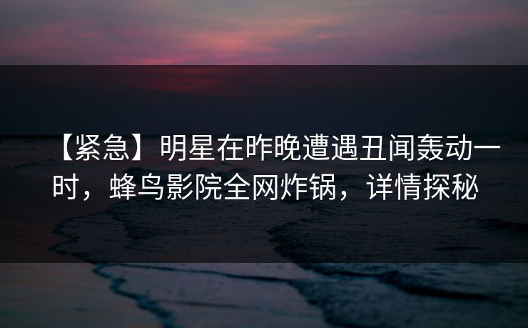 【紧急】明星在昨晚遭遇丑闻轰动一时，蜂鸟影院全网炸锅，详情探秘