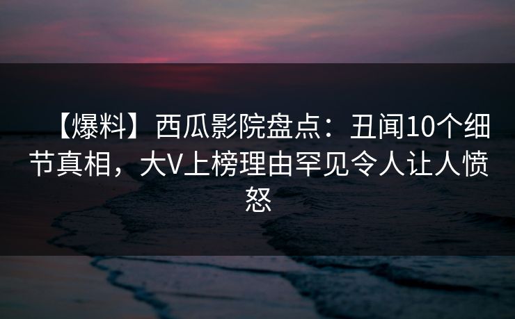 【爆料】西瓜影院盘点:丑闻10个细节真相,大V上榜理由罕见令人让人愤怒 【爆料】西瓜影院盘点:丑闻10个细节真相,大V上榜理由罕见令人让人愤怒