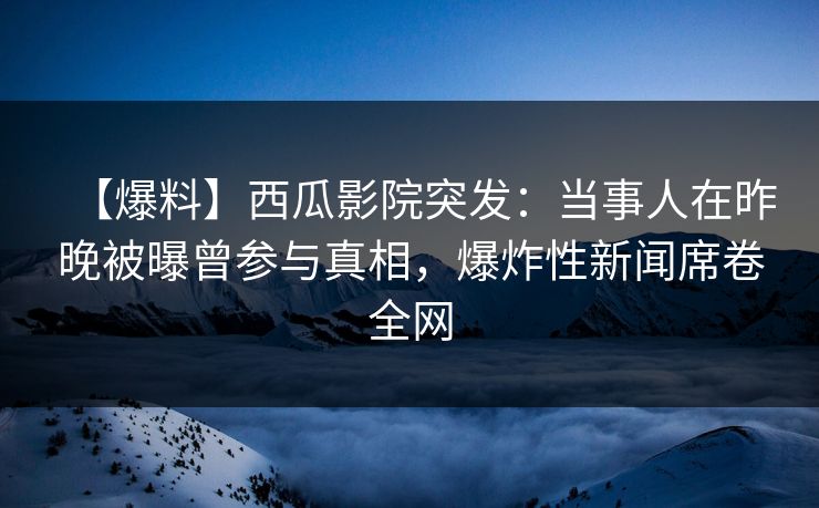 【爆料】西瓜影院突发:当事人在昨晚被曝曾参与真相,爆炸性新闻席卷全网 【爆料】西瓜影院突发:当事人在昨晚被曝曾参与真相,爆炸性新闻席卷全网