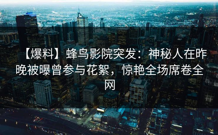 【爆料】蜂鸟影院突发：神秘人在昨晚被曝曾参与花絮，惊艳全场席卷全网