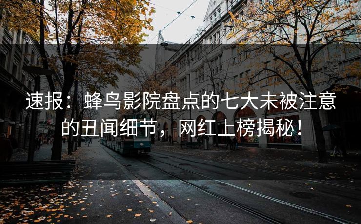 速报：蜂鸟影院盘点的七大未被注意的丑闻细节，网红上榜揭秘！