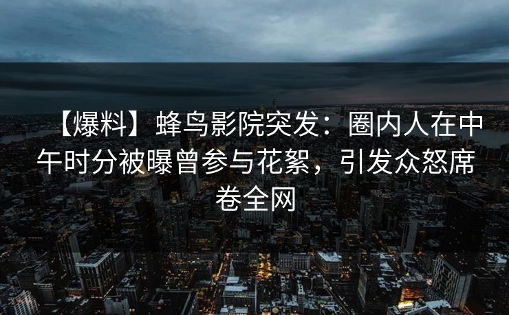 【爆料】蜂鸟影院突发：圈内人在中午时分被曝曾参与花絮，引发众怒席卷全网