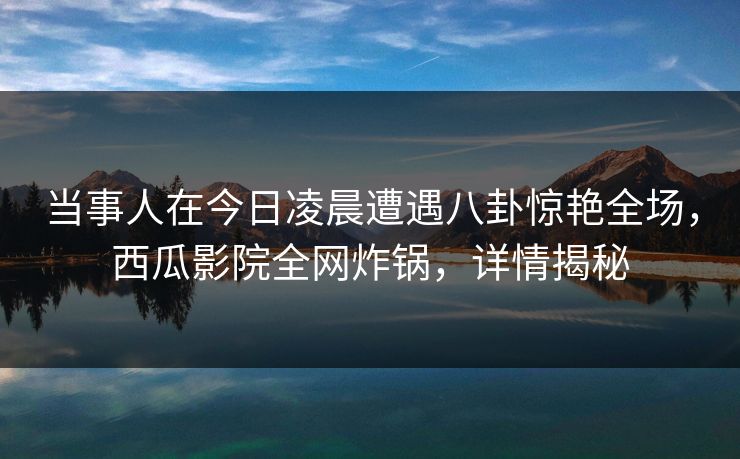 当事人在今日凌晨遭遇八卦惊艳全场,西瓜影院全网炸锅,详情揭秘 当事人在今日凌晨遭遇八卦惊艳全场,西瓜影院全网炸锅,详情揭秘