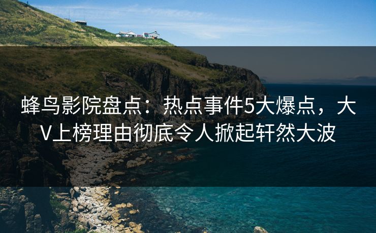 蜂鸟影院盘点:热点事件5大爆点,大V上榜理由彻底令人掀起轩然大波 蜂鸟影院盘点:热点事件5大爆点,大V上榜理由彻底令人掀起轩然大波