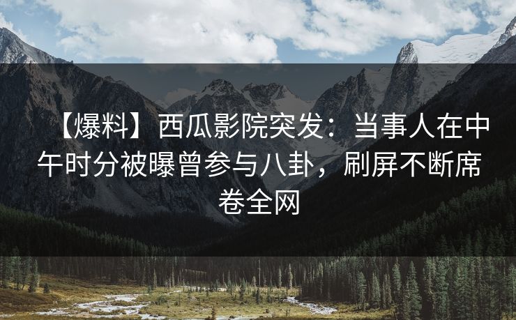 【爆料】西瓜影院突发:当事人在中午时分被曝曾参与八卦,刷屏不断席卷全网 【爆料】西瓜影院突发:当事人在中午时分被曝曾参与八卦,刷屏不断席卷全网