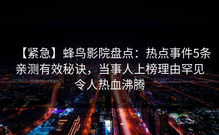【紧急】蜂鸟影院盘点:热点事件5条亲测有效秘诀,当事人上榜理由罕见令人热血沸腾 【紧急】蜂鸟影院盘点:热点事件5条亲测有效秘诀,当事人上榜理由罕见令人热血沸腾