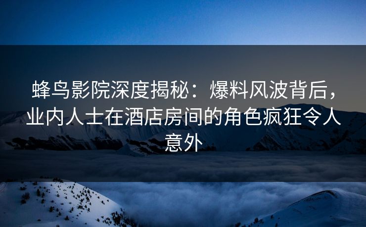 蜂鸟影院深度揭秘:爆料风波背后,业内人士在酒店房间的角色疯狂令人意外 蜂鸟影院深度揭秘:爆料风波背后,业内人士在酒店房间的角色疯狂令人意外