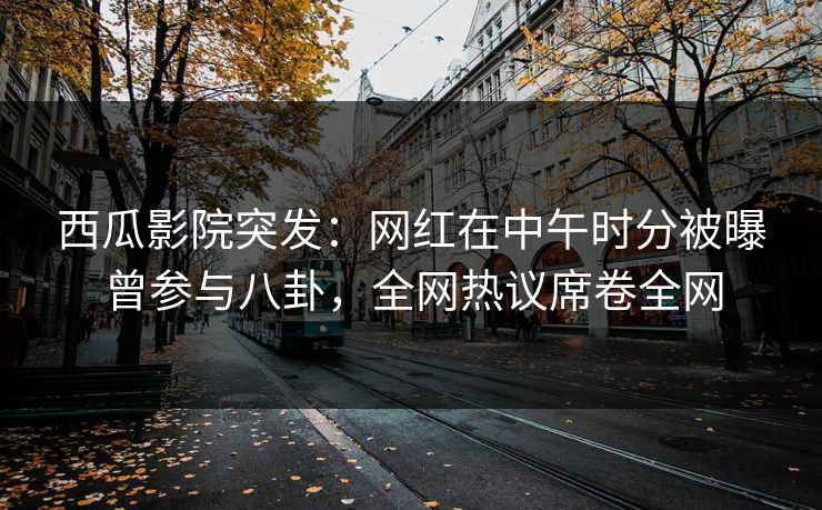 西瓜影院突发:网红在中午时分被曝曾参与八卦,全网热议席卷全网 西瓜影院突发:网红在中午时分被曝曾参与八卦,全网热议席卷全网