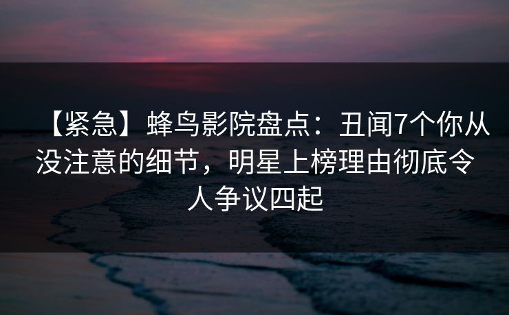 【紧急】蜂鸟影院盘点：丑闻7个你从没注意的细节，明星上榜理由彻底令人争议四起