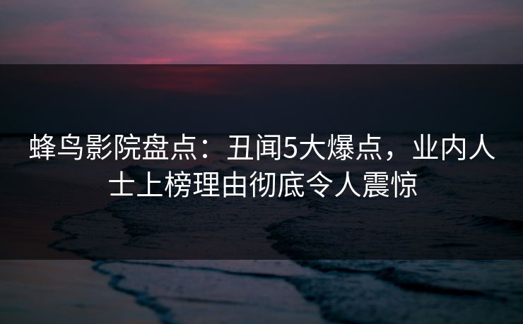 蜂鸟影院盘点:丑闻5大爆点,业内人士上榜理由彻底令人震惊 蜂鸟影院盘点:丑闻5大爆点,业内人士上榜理由彻底令人震惊
