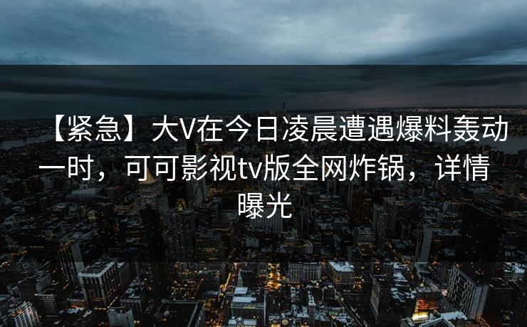 【紧急】大V在今日凌晨遭遇爆料轰动一时，可可影视tv版全网炸锅，详情曝光