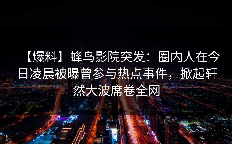 【爆料】蜂鸟影院突发:圈内人在今日凌晨被曝曾参与热点事件,掀起轩然大波席卷全网 【爆料】蜂鸟影院突发:圈内人在今日凌晨被曝曾参与热点事件,掀起轩然大波席卷全网
