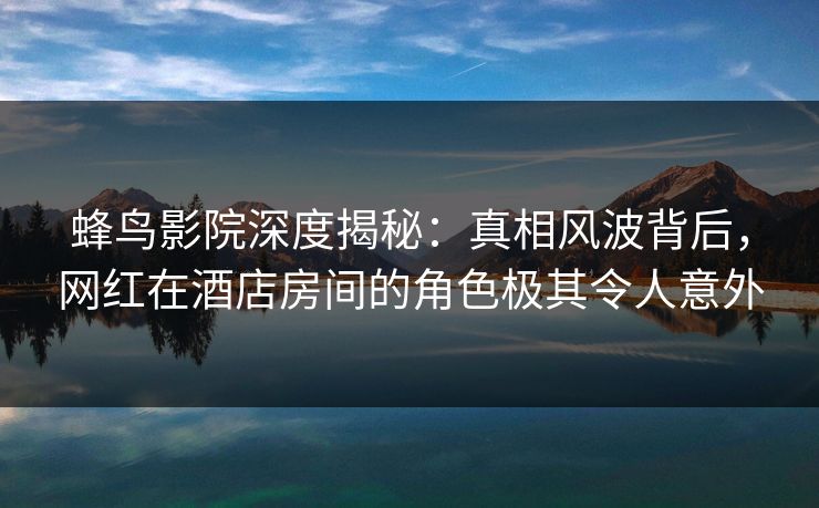 蜂鸟影院深度揭秘:真相风波背后,网红在酒店房间的角色极其令人意外 蜂鸟影院深度揭秘:真相风波背后,网红在酒店房间的角色极其令人意外