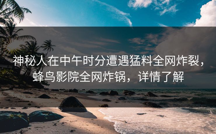 神秘人在中午时分遭遇猛料全网炸裂,蜂鸟影院全网炸锅,详情了解 神秘人在中午时分遭遇猛料全网炸裂,蜂鸟影院全网炸锅,详情了解