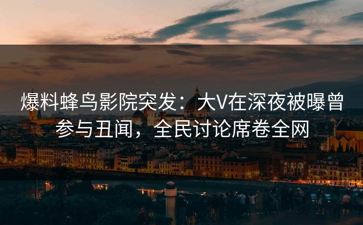 爆料蜂鸟影院突发:大V在深夜被曝曾参与丑闻,全民讨论席卷全网 爆料蜂鸟影院突发:大V在深夜被曝曾参与丑闻,全民讨论席卷全网
