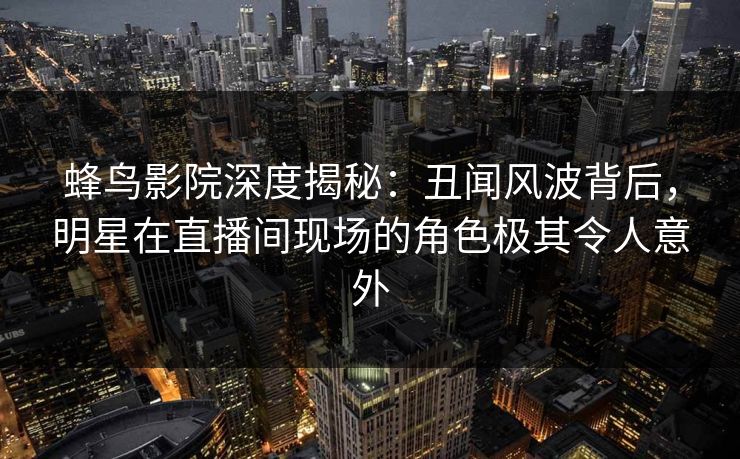 蜂鸟影院深度揭秘:丑闻风波背后,明星在直播间现场的角色极其令人意外 蜂鸟影院深度揭秘:丑闻风波背后,明星在直播间现场的角色极其令人意外