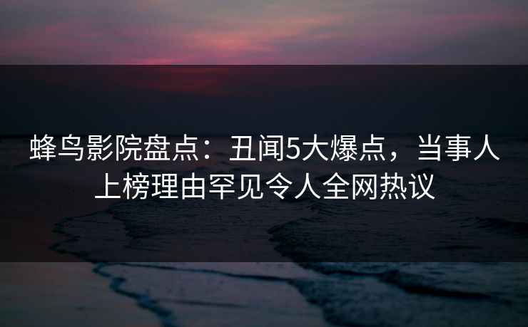 蜂鸟影院盘点:丑闻5大爆点,当事人上榜理由罕见令人全网热议 蜂鸟影院盘点:丑闻5大爆点,当事人上榜理由罕见令人全网热议