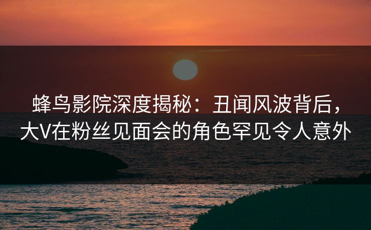 蜂鸟影院深度揭秘:丑闻风波背后,大V在粉丝见面会的角色罕见令人意外 蜂鸟影院深度揭秘:丑闻风波背后,大V在粉丝见面会的角色罕见令人意外