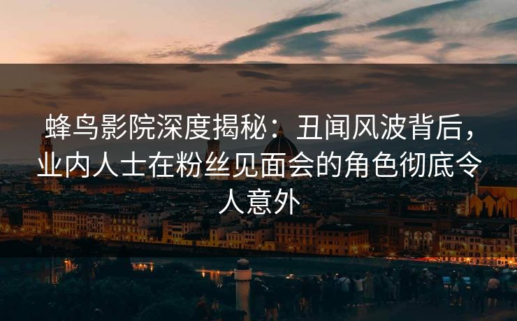 蜂鸟影院深度揭秘:丑闻风波背后,业内人士在粉丝见面会的角色彻底令人意外 蜂鸟影院深度揭秘:丑闻风波背后,业内人士在粉丝见面会的角色彻底令人意外