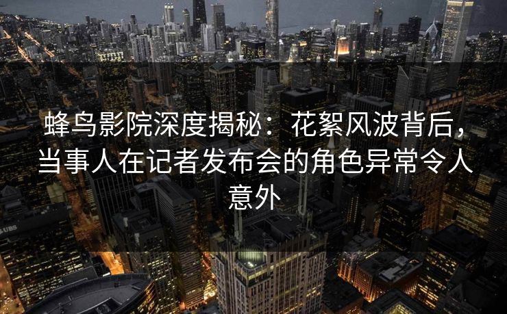 蜂鸟影院深度揭秘:花絮风波背后,当事人在记者发布会的角色异常令人意外 蜂鸟影院深度揭秘:花絮风波背后,当事人在记者发布会的角色异常令人意外