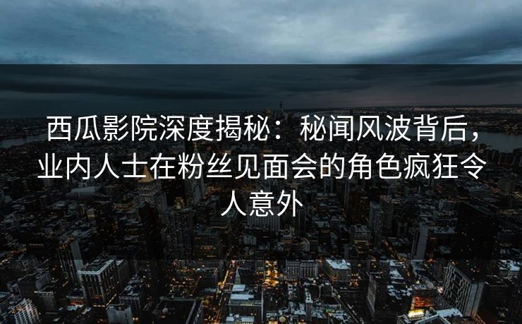 西瓜影院深度揭秘:秘闻风波背后,业内人士在粉丝见面会的角色疯狂令人意外 西瓜影院深度揭秘:秘闻风波背后,业内人士在粉丝见面会的角色疯狂令人意外