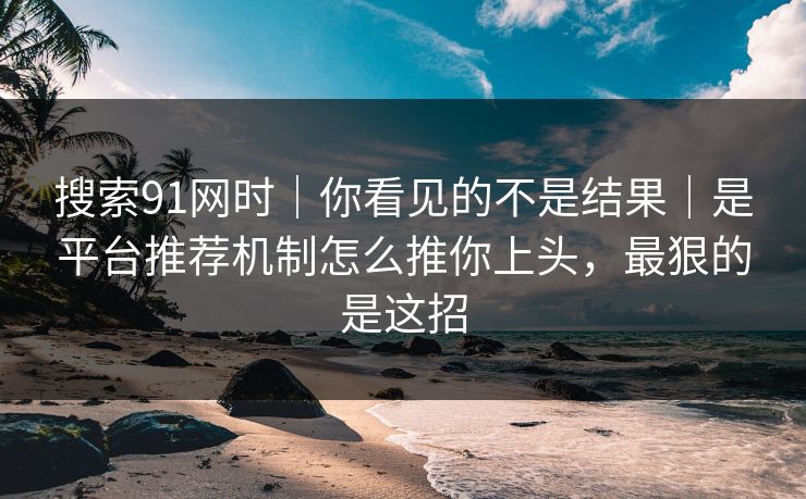 搜索91网时｜你看见的不是结果｜是平台推荐机制怎么推你上头，最狠的是这招