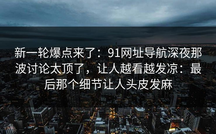 新一轮爆点来了：91网址导航深夜那波讨论太顶了，让人越看越发凉：最后那个细节让人头皮发麻