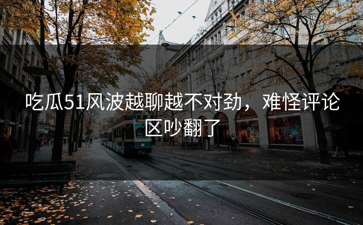 吃瓜51风波越聊越不对劲，难怪评论区吵翻了