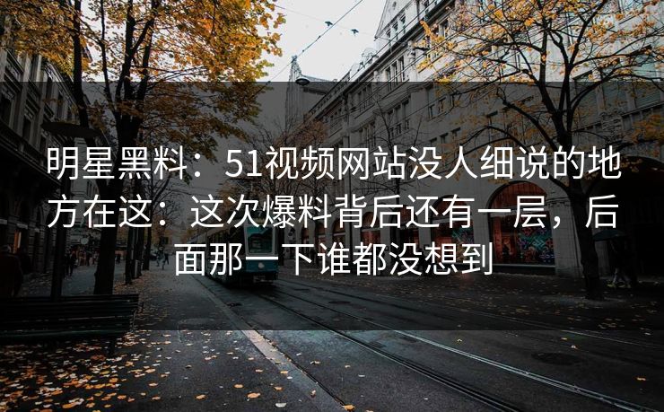明星黑料：51视频网站没人细说的地方在这：这次爆料背后还有一层，后面那一下谁都没想到