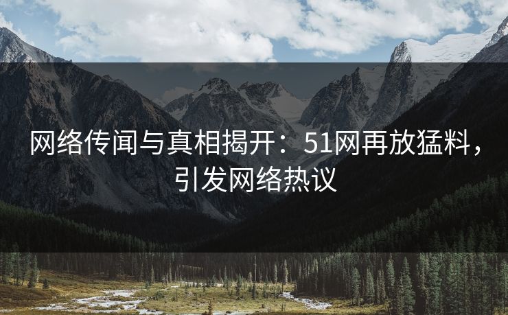 网络传闻与真相揭开：51网再放猛料，引发网络热议
